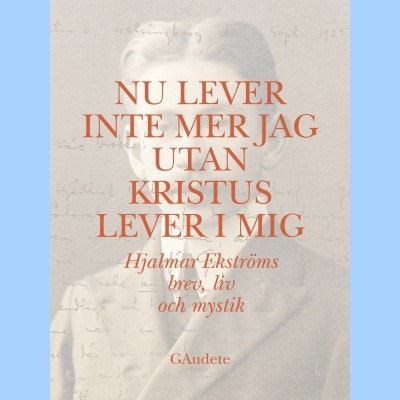 Nu lever inte mer jag utan Kristus lever i mig : Hjalmar Ekströms brev, liv och mystik